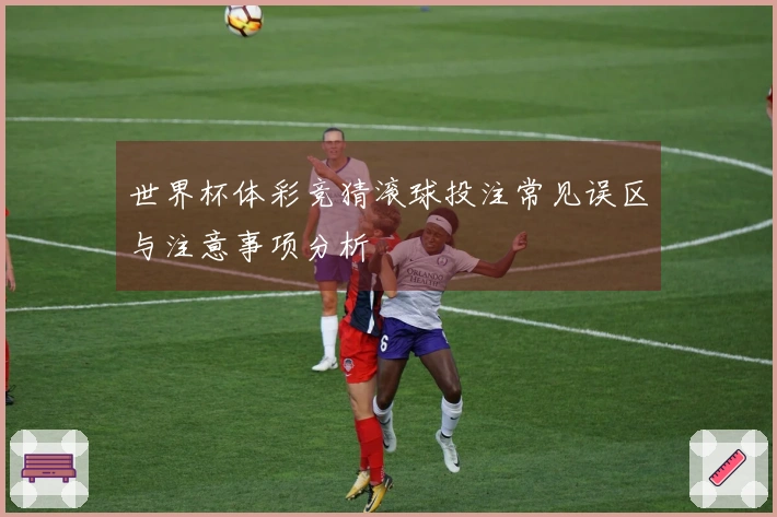 世界杯体彩竞猜滚球投注常见误区与注意事项分析